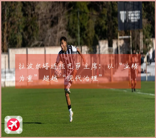 拉波尔塔连任巴萨主席：以“业绩为重”超越“现代治理”