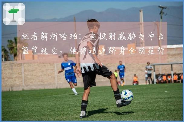 记者解析哈珀：当投射威胁与冲击篮筐结合，他将迅速跻身全明星行列