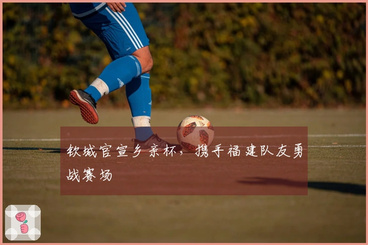 钦城官宣乡亲杯，携手福建队友勇战赛场