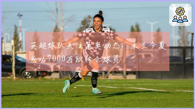 英超球队关注莱奥动态，米兰今夏或以7000万欧转会球员