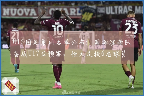 U15国足集训名单公布：周海滨带队备战U17亚预赛，恒大足校6名球员入选