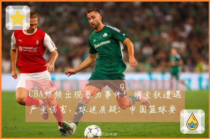 CBA频频出现暴力事件！胡金秋遭遇严重伤害，球迷质疑：中国篮球要走向何方？